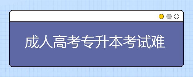 成人高考专升本考试难度大吗？通过率有多高？