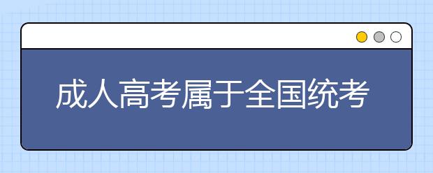 成人高考属于全国统考吗?成人高考通过率高吗?