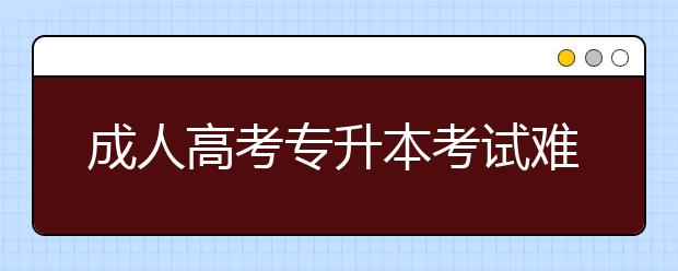 成人高考专升本考试难吗?成人高考专升本市场营销考什么？