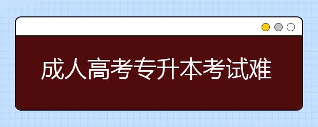 成人高考专升本考试难吗?成人高考专升本市场营销考什么？