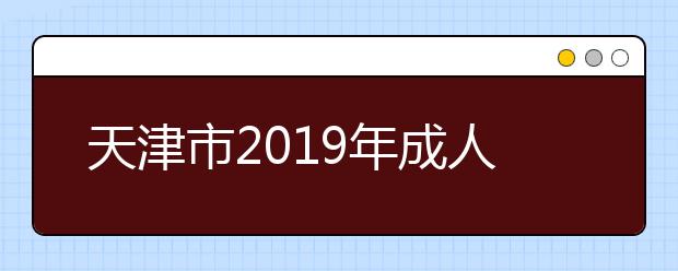 天津市2019年成人高校招生高起专批次录取工作结束16日起填报征集志愿