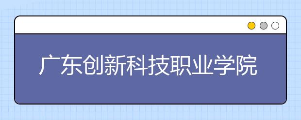 广东创新科技职业学院公布2019年成考录取考生名单