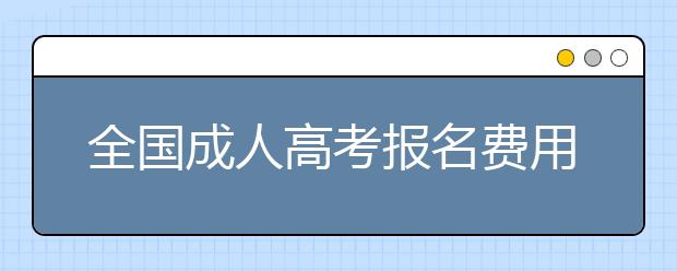 全国成人高考报名费用都是一样的吗?各地有哪些不同