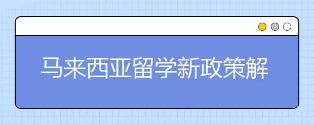 马来西亚留学新政策解析 出国留学需要了解哪些新政策