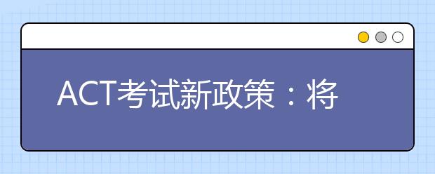 ACT考试新政策：将支持各个部分单独重新测试