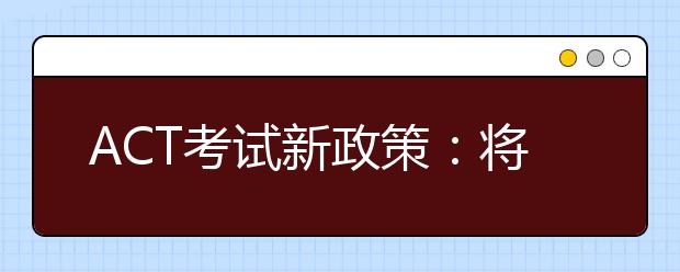 ACT考试新政策：将支持各个部分单独重新测试