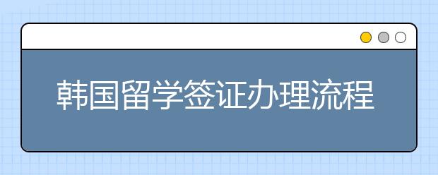 韩国留学签证办理流程 韩国留学签证所需材料