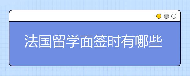 法国留学面签时有哪些注意事项？