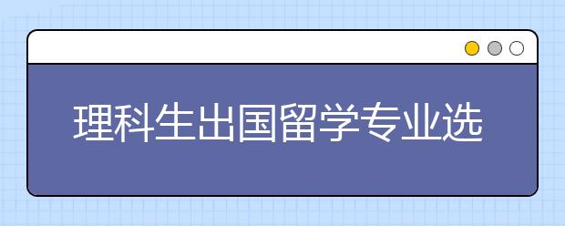 理科生出国留学专业选择 理科生喜爱的研究生专业有哪些