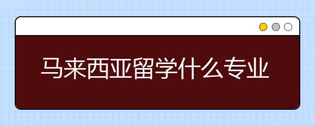 马来西亚留学什么专业好就业 留学马来西亚的就业选择