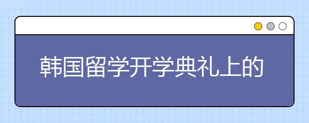 韩国留学开学典礼上的洗脚礼是怎么回事儿