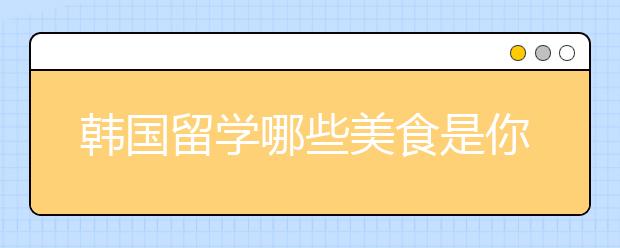 韩国留学哪些美食是你不能错过的