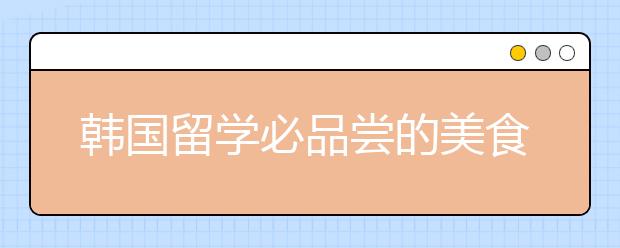 韩国留学必品尝的美食