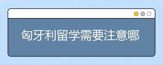 匈牙利留学需要注意哪些事项