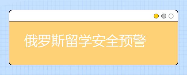 俄罗斯留学安全预警 怎样保护留学安全