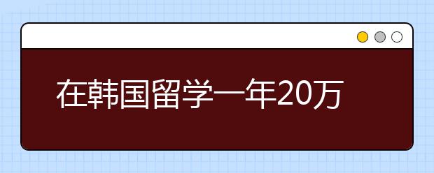 在韩国留学一年20万够了吗？