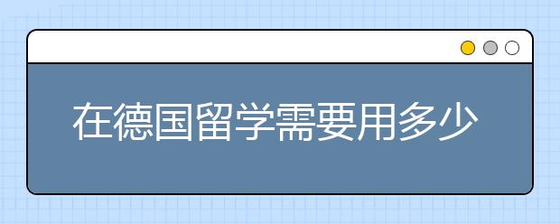 在德国留学需要用多少花费 去留学德国怎么省钱