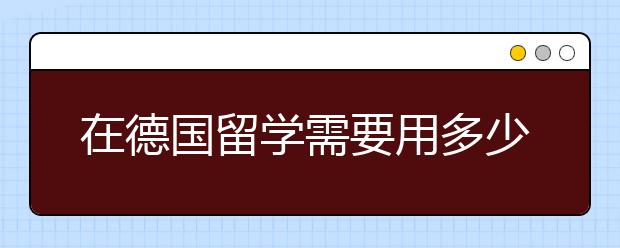 在德国留学需要用多少花费 去留学德国怎么省钱