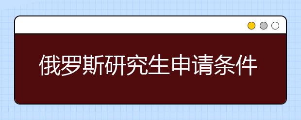 俄罗斯研究生申请条件及注意事项