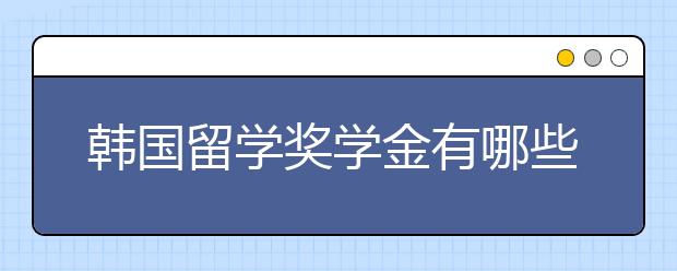 韩国留学奖学金有哪些 如何申请韩国留学奖学金