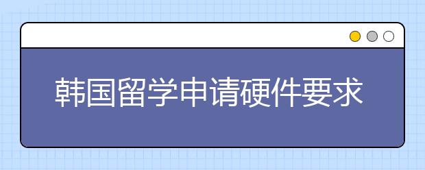 韩国留学申请硬件要求介绍 怎样提高申请软实力