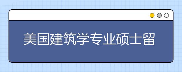 美国建筑学专业硕士留学申请条件及难度介绍