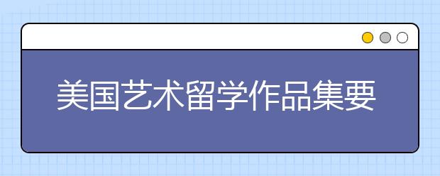 美国艺术留学作品集要求 本科和研究生作品集要求分别是什么