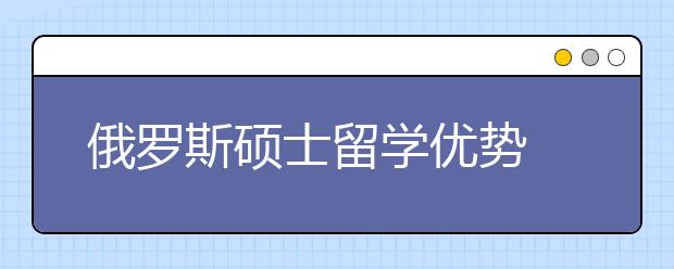 俄罗斯硕士留学优势 为什么选择俄罗斯留学