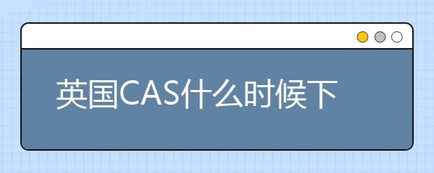 英国CAS什么时候下？CAS常见问题解答