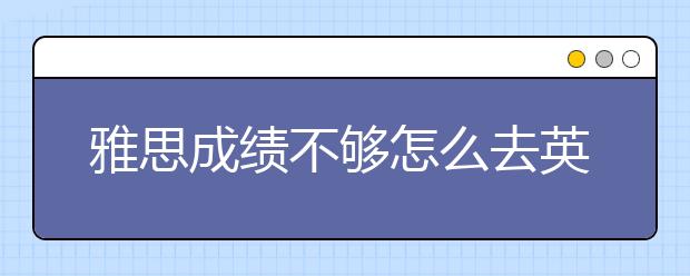 雅思成绩不够怎么去英国留学