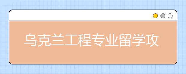 乌克兰工程专业留学攻略 怎样申请名校热门专业