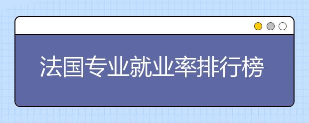 法国专业就业率排行榜 选择哪些专业毕业后容易留法