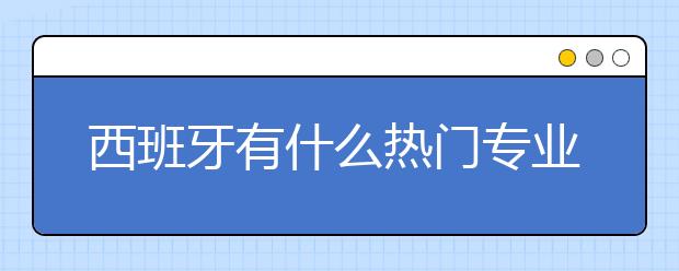 西班牙有什么热门专业 西班牙就业前景分析