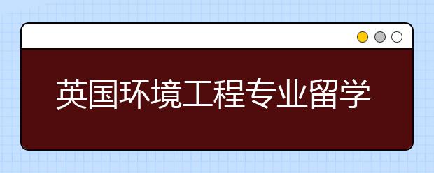 英国环境工程专业留学专业介绍及院校推荐