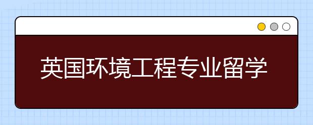 英国环境工程专业留学专业介绍及院校推荐