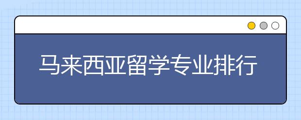 马来西亚留学专业排行榜 哪些专业性价比高