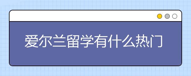 爱尔兰留学有什么热门专业，更受理科生欢迎？