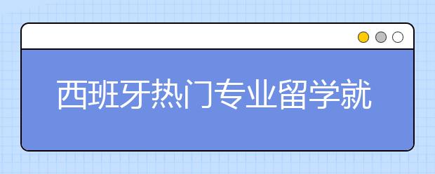 西班牙热门专业留学就业情况一览