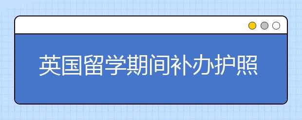 英国留学期间补办护照的流程和程序是什么