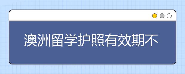 澳洲留学护照有效期不足一年补办指南