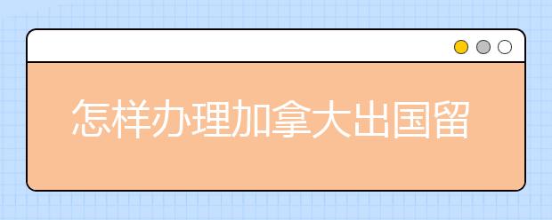 怎样办理加拿大出国留学签证