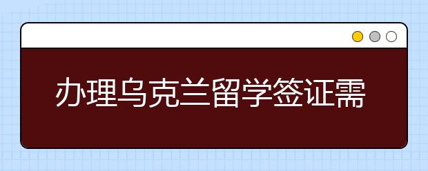 办理乌克兰留学签证需要准备哪些材料