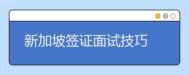 新加坡签证面试技巧 办理过程中需注意事项