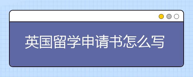 英国留学申请书怎么写  书写注意事项有哪些