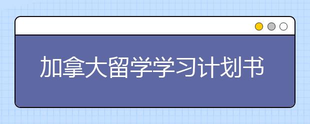 加拿大留学学习计划书写作方法和注意事项