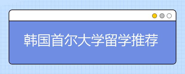 韩国首尔大学留学推荐信写作技巧
