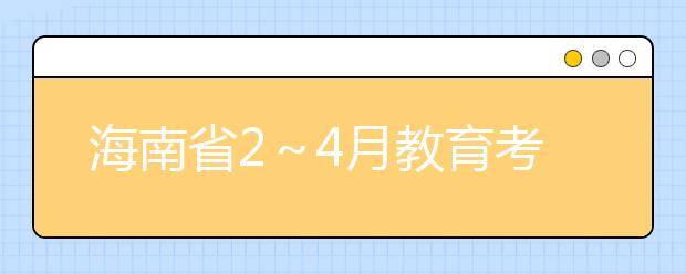 海南省2～4月教育考试招生工作安排