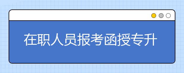 在职人员报考函授专升本和自考哪个更好?