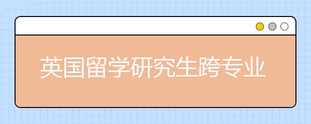 英国留学研究生跨专业要做什么准备？