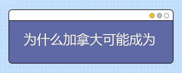 为什么加拿大可能成为海外留学第一大目的地？